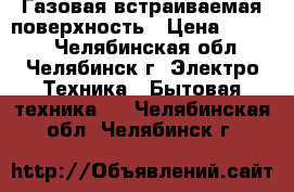 Газовая встраиваемая поверхность › Цена ­ 5 000 - Челябинская обл., Челябинск г. Электро-Техника » Бытовая техника   . Челябинская обл.,Челябинск г.